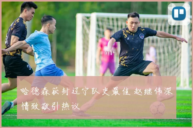 哈德森获封辽宁队史最佳 赵继伟深情致敬引热议