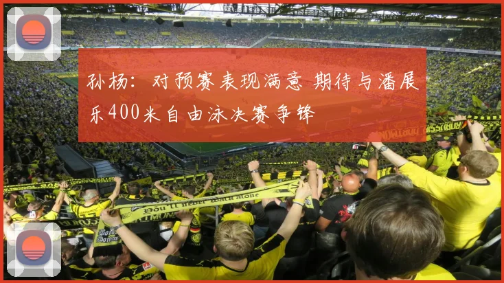 孙杨：对预赛表现满意 期待与潘展乐400米自由泳决赛争锋