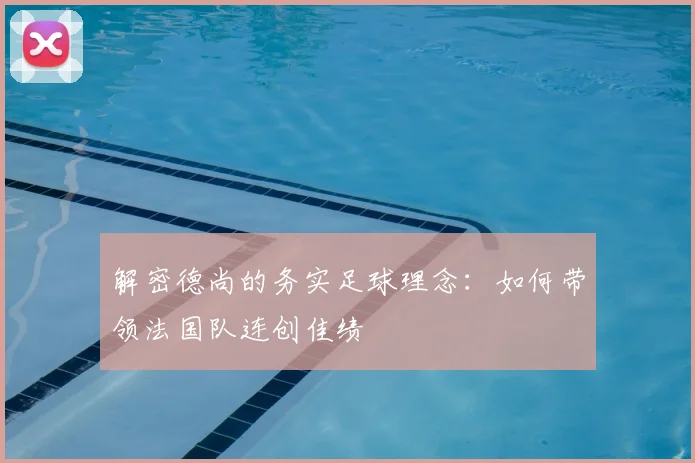 解密德尚的务实足球理念：如何带领法国队连创佳绩