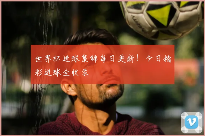 世界杯进球集锦每日更新！今日精彩进球全收录