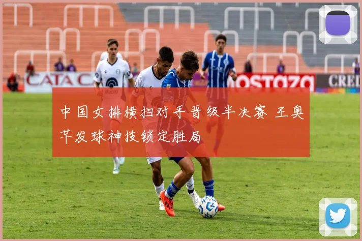 中国女排横扫对手晋级半决赛 王奥芊发球神技锁定胜局