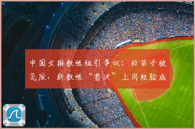 中国女排教练组引争议：好苗子被荒废，新教练“首次”上岗经验成疑