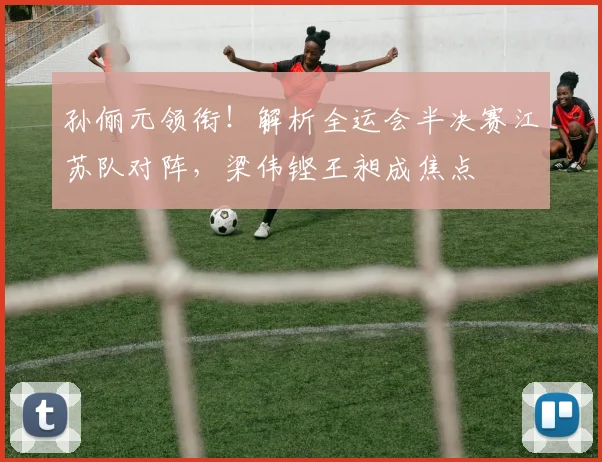 孙俪元领衔！解析全运会半决赛江苏队对阵，梁伟铿王昶成焦点