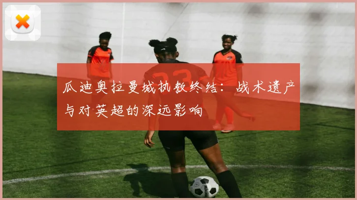 瓜迪奥拉曼城执教终结：战术遗产与对英超的深远影响