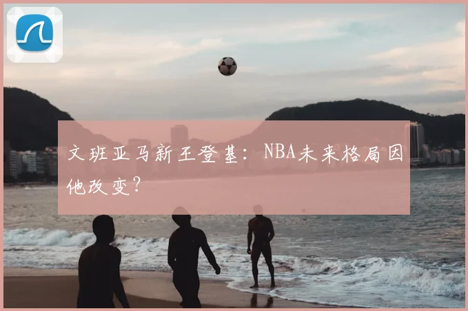 文班亚马新王登基：NBA未来格局因他改变？