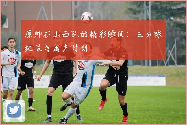 原帅在山西队的精彩瞬间：三分球纪录与高光时刻