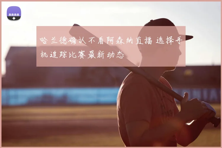 哈兰德确认不看阿森纳直播 选择手机追踪比赛最新动态