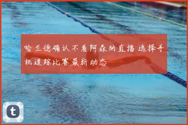 哈兰德确认不看阿森纳直播 选择手机追踪比赛最新动态