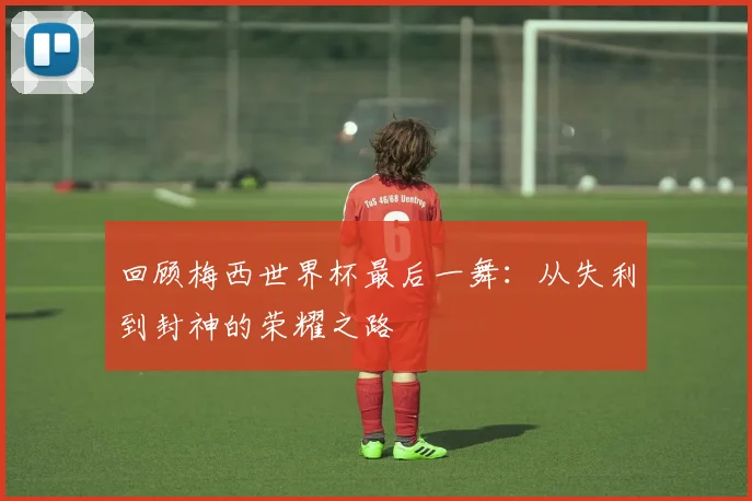 回顾梅西世界杯最后一舞：从失利到封神的荣耀之路