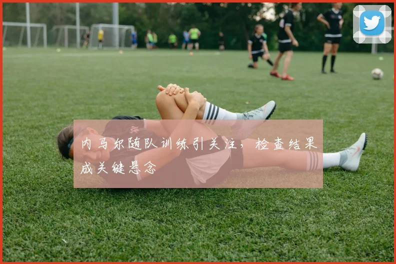 内马尔随队训练引关注，检查结果成关键悬念