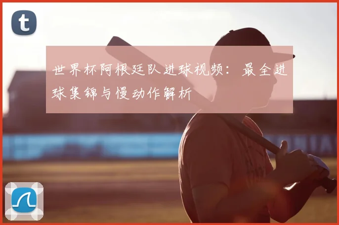 世界杯阿根廷队进球视频：最全进球集锦与慢动作解析
