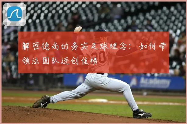 解密德尚的务实足球理念：如何带领法国队连创佳绩