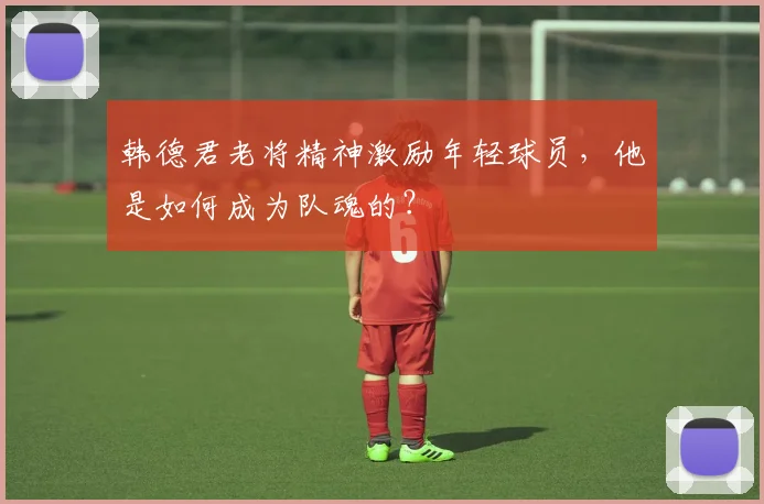 韩德君老将精神激励年轻球员，他是如何成为队魂的？