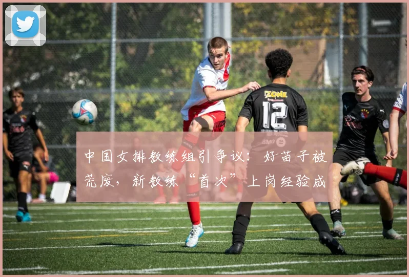 中国女排教练组引争议：好苗子被荒废，新教练“首次”上岗经验成疑