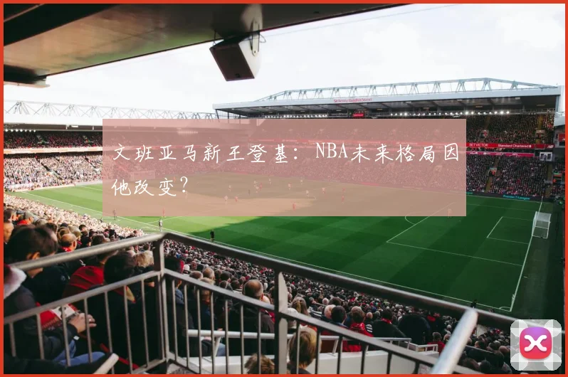 文班亚马新王登基：NBA未来格局因他改变？