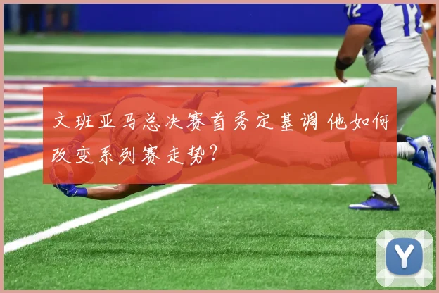 文班亚马总决赛首秀定基调 他如何改变系列赛走势？