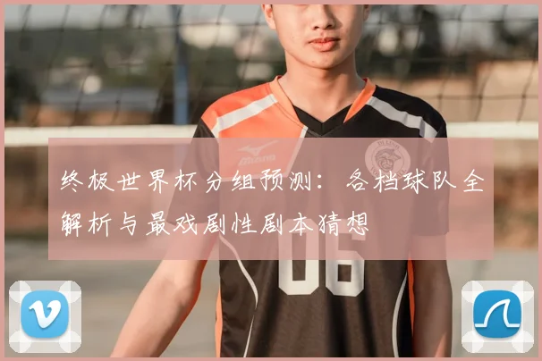 终极世界杯分组预测：各档球队全解析与最戏剧性剧本猜想